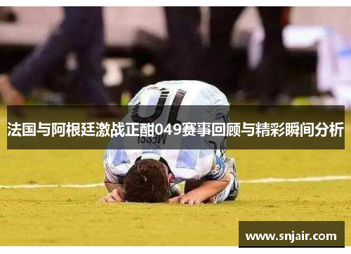 法国与阿根廷激战正酣049赛事回顾与精彩瞬间分析