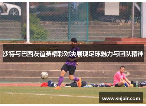 沙特与巴西友谊赛精彩对决展现足球魅力与团队精神
