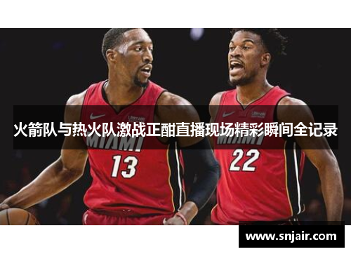 火箭队与热火队激战正酣直播现场精彩瞬间全记录